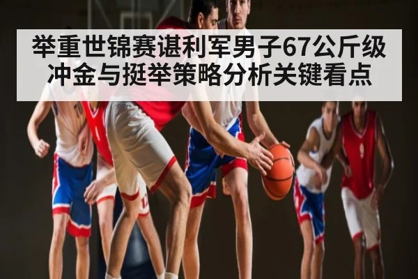 举重世锦赛谌利军男子67公斤级冲金与挺举策略分析关键看点
