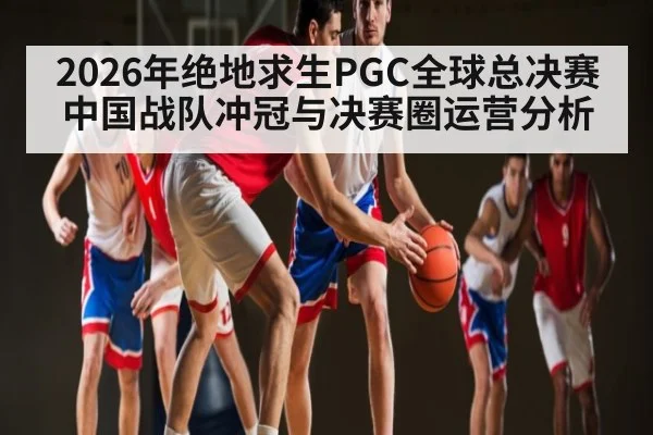 2026年绝地求生PGC全球总决赛中国战队冲冠与决赛圈运营分析
