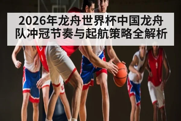 2026年龙舟世界杯中国龙舟队冲冠节奏与起航策略全解析